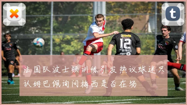 法国队波士顿训练引发热议球迷只认姆巴佩询问梅西是否在场