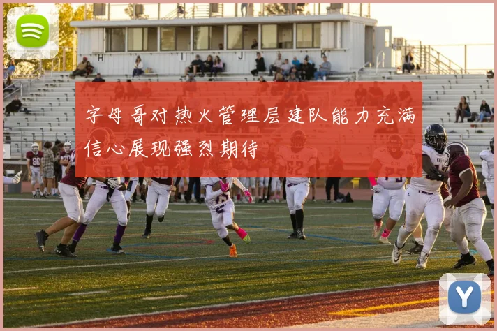 字母哥对热火管理层建队能力充满信心展现强烈期待