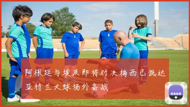 阿根廷与埃及即将对决梅西已抵达亚特兰大球场外备战