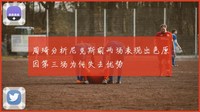 周琦分析尼克斯前两场表现出色原因第三场为何失去优势