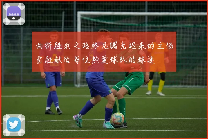 曲折胜利之路终见曙光迟来的主场首胜献给每位热爱球队的球迷