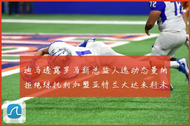 迪马透露罗马新总监人选动态曼纳拒绝琼托利加盟亚特兰大达米科未接洽