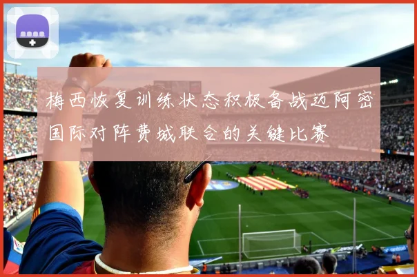 梅西恢复训练状态积极备战迈阿密国际对阵费城联合的关键比赛