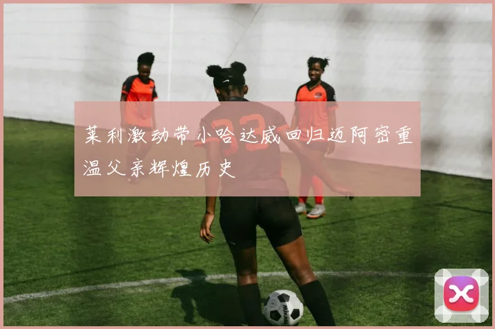 莱利激动带小哈达威回归迈阿密重温父亲辉煌历史