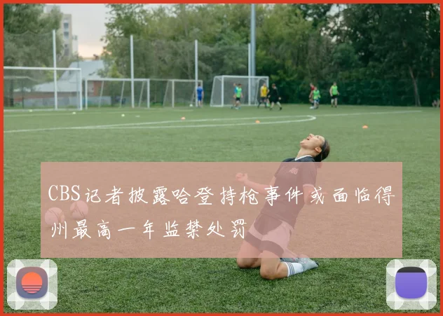 CBS记者披露哈登持枪事件或面临得州最高一年监禁处罚