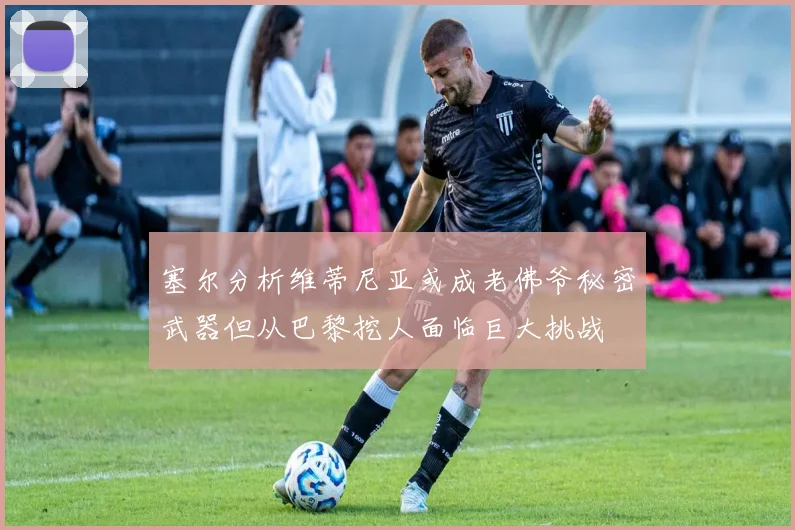 塞尔分析维蒂尼亚或成老佛爷秘密武器但从巴黎挖人面临巨大挑战