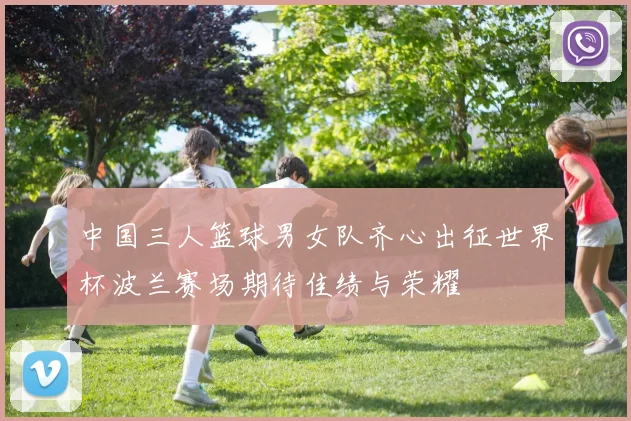 中国三人篮球男女队齐心出征世界杯波兰赛场期待佳绩与荣耀