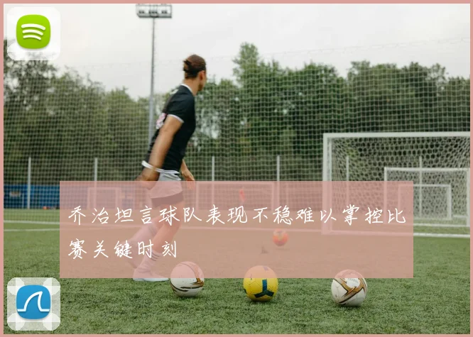 乔治坦言球队表现不稳难以掌控比赛关键时刻