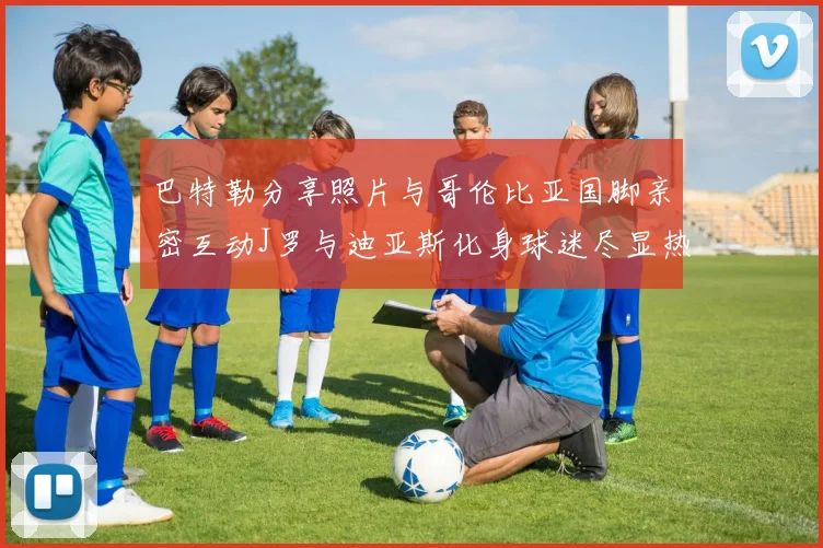 巴特勒分享照片与哥伦比亚国脚亲密互动J罗与迪亚斯化身球迷尽显热情