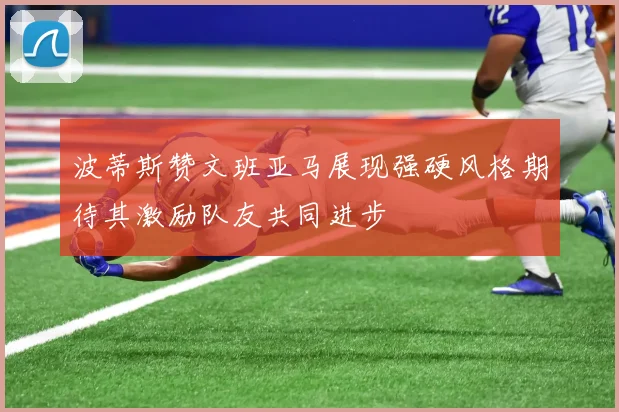 波蒂斯赞文班亚马展现强硬风格期待其激励队友共同进步