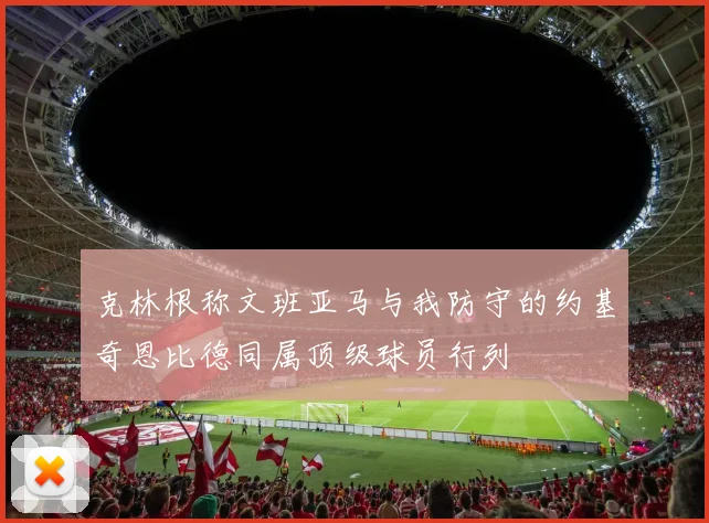 克林根称文班亚马与我防守的约基奇恩比德同属顶级球员行列