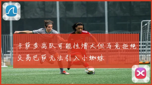 卡萨多离队可能性增大但马竞拒绝交易巴萨无法引入小蜘蛛