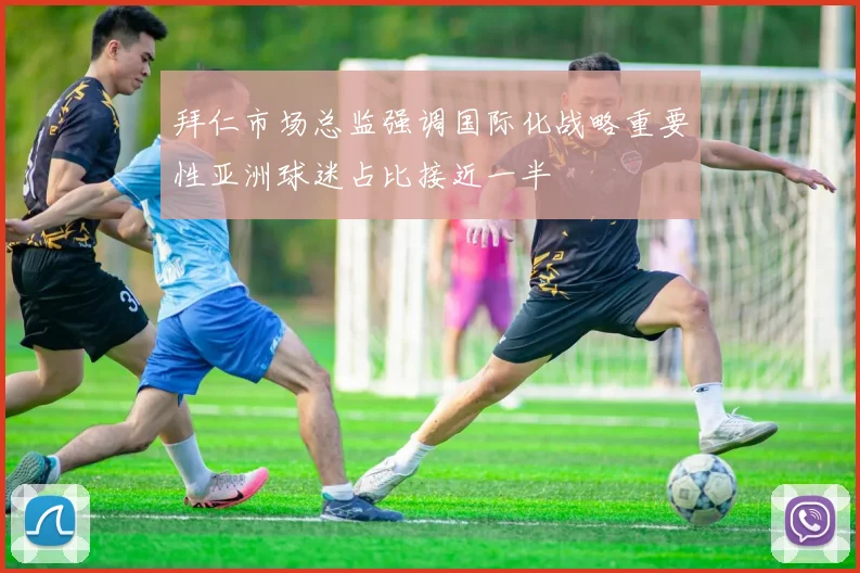 拜仁市场总监强调国际化战略重要性亚洲球迷占比接近一半