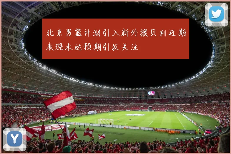北京男篮计划引入新外援贝利近期表现未达预期引发关注