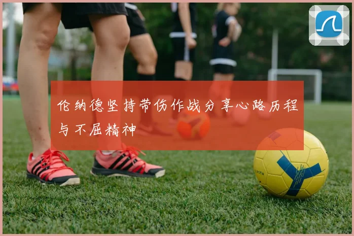 伦纳德坚持带伤作战分享心路历程与不屈精神