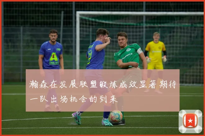 瀚森在发展联盟锻炼成效显著期待一队出场机会的到来