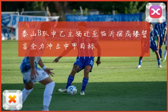 泰山B队中乙主场迁至临沂宿茂臻誓言全力冲击中甲目标