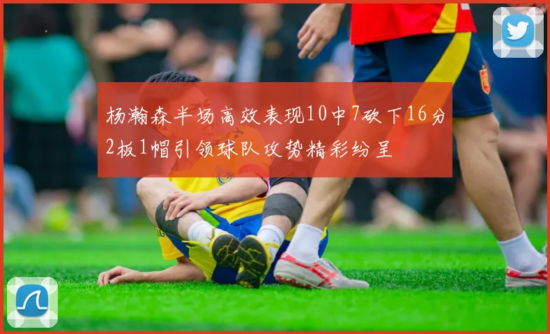杨瀚森半场高效表现10中7砍下16分2板1帽引领球队攻势精彩纷呈