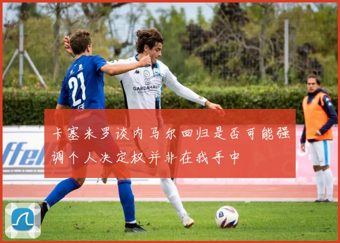 卡塞米罗谈内马尔回归是否可能强调个人决定权并非在我手中